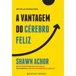 A Vantagem do Cérebro Feliz de Shawn Achor - Os Sete Princípios da Psicologia Positiva que Alimentam o Sucesso e o Desempenho no Trabalho