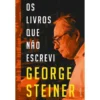 Os Livros Que Não Escrevi de George Steiner