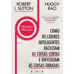 Projeto Fricção de Robert I. Sutton e Huggy Rao - Como os Líderes Inteligentes Facilitam as Coisas Certas e Dificultam as Coisas Erradas
